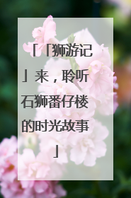 「狮游记」来，聆听石狮番仔楼的时光故事