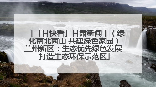 「甘快看」甘肃新闻丨（绿化南北两山 共建绿色家园）兰州新区：生态优先绿色发展 打造生态环保示范区