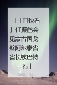 「甘快看」任振鹤会见蒙古国戈壁阿尔泰省省长钦巴特一行