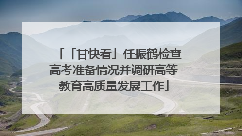 「甘快看」任振鹤检查高考准备情况并调研高等教育高质量发展工作