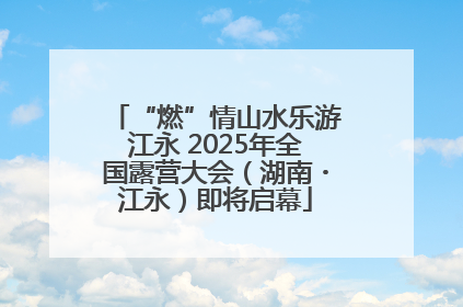 “燃”情山水乐游江永 2025年全国露营大会（湖南・江永）即将启幕