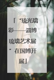 “琉光璃彩——淄博琉璃艺术展”在国博开展