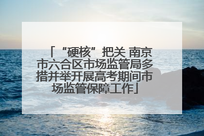 “硬核”把关 南京市六合区市场监管局多措并举开展高考期间市场监管保障工作