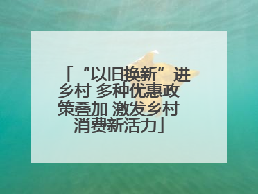 “以旧换新”进乡村 多种优惠政策叠加 激发乡村消费新活力