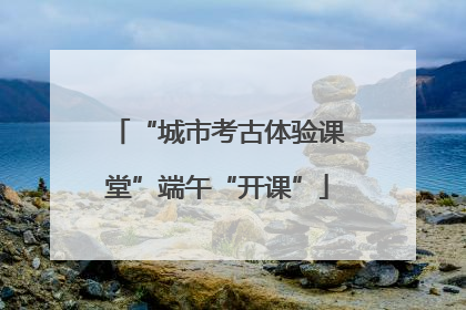 “城市考古体验课堂”端午“开课”
