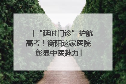 “延时门诊”护航高考！衡阳这家医院彰显中医魅力