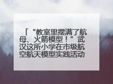 “教室里摆满了航母、火箭模型！”武汉这所小学在市级航空航天模型实践活动中获佳绩