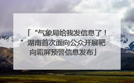“气象局给我发信息了！”湖南首次面向公众开展靶向霸屏预警信息发布
