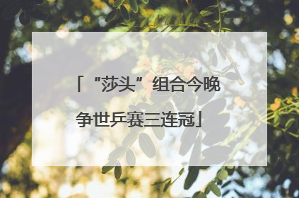 “莎头”组合今晚争世乒赛三连冠