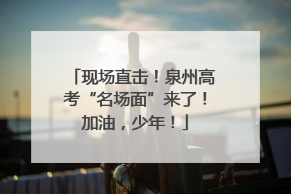 现场直击！泉州高考“名场面”来了！加油，少年！