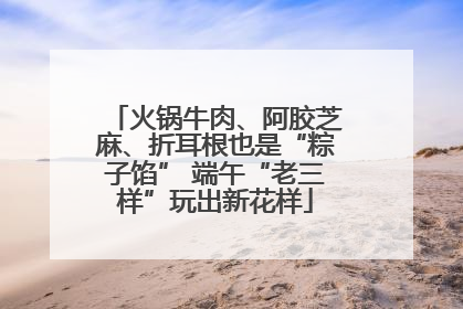 火锅牛肉、阿胶芝麻、折耳根也是“粽子馅” 端午“老三样”玩出新花样