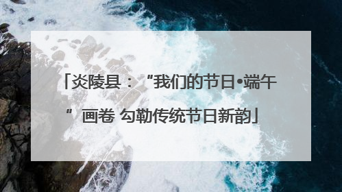 炎陵县：“我们的节日•端午”画卷 勾勒传统节日新韵