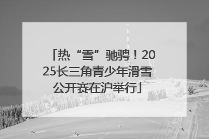 热“雪”驰骋！2025长三角青少年滑雪公开赛在沪举行