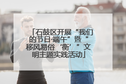 石鼓区开展“我们的节日·端午”暨“移风易俗‘衡’”文明主题实践活动