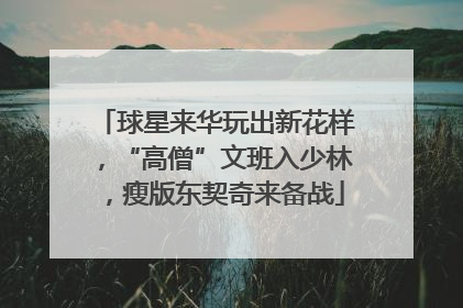 球星来华玩出新花样，“高僧”文班入少林，瘦版东契奇来备战