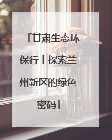 甘肃生态环保行丨探索兰州新区的绿色密码