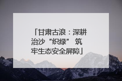 甘肃古浪：深耕治沙“织绿” 筑牢生态安全屏障