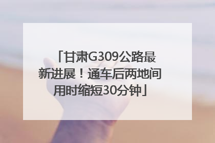 甘肃G309公路最新进展！通车后两地间用时缩短30分钟