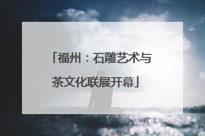福州：石雕艺术与茶文化联展开幕