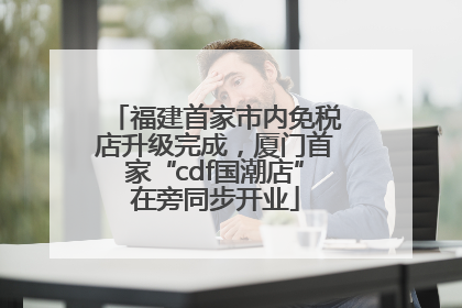 福建首家市内免税店升级完成，厦门首家“cdf国潮店”在旁同步开业
