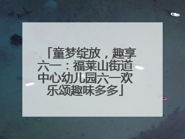 童梦绽放，趣享六一：福莱山街道中心幼儿园六一欢乐颂趣味多多