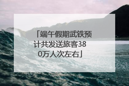 端午假期武铁预计共发送旅客380万人次左右