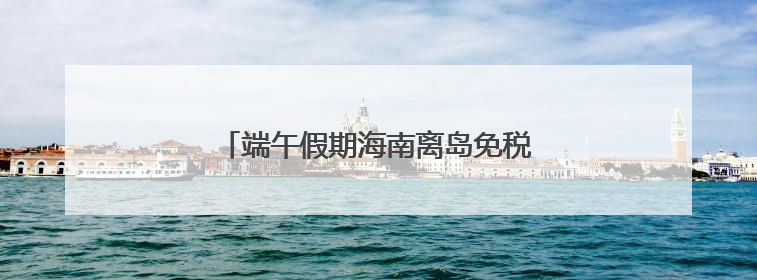 端午假期海南离岛免税购物金额1.87亿元