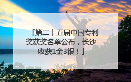 第二十五届中国专利奖获奖名单公布，长沙收获1金3银！