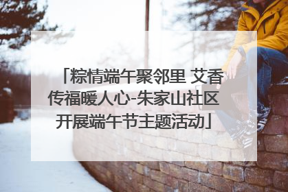 粽情端午聚邻里 艾香传福暖人心-朱家山社区开展端午节主题活动