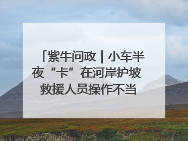 紫牛问政｜小车半夜“卡”在河岸护坡 救援人员操作不当致小车翻下河，然后直接走人了