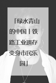 绿水青山的中国丨铁路工业遗存变身市民乐园