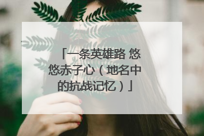 一条英雄路 悠悠赤子心（地名中的抗战记忆）