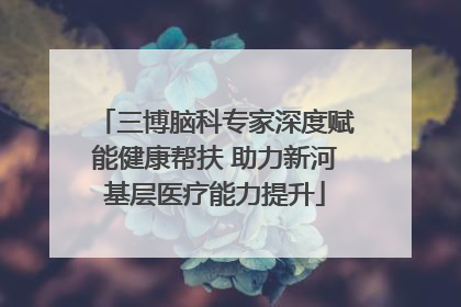 三博脑科专家深度赋能健康帮扶 助力新河基层医疗能力提升