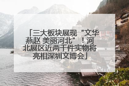 三大板块展现“文华燕赵 美丽河北”！河北展区近两千件实物将亮相深圳文博会