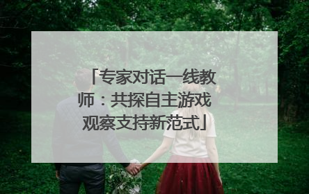 专家对话一线教师：共探自主游戏观察支持新范式