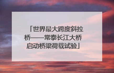 世界最大跨度斜拉桥——常泰长江大桥启动桥梁荷载试验