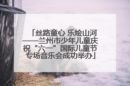 丝路童心 乐绘山河——兰州市少年儿童庆祝“六一”国际儿童节专场音乐会成功举办
