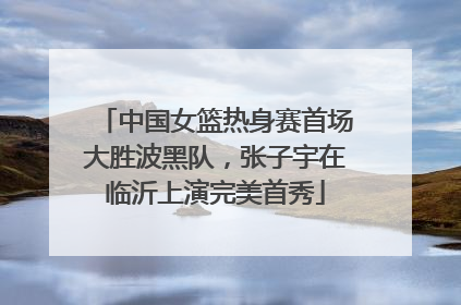中国女篮热身赛首场大胜波黑队，张子宇在临沂上演完美首秀