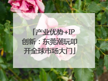 产业优势+IP创新：东莞潮玩叩开全球市场大门