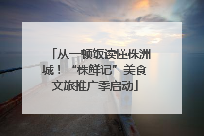 从一顿饭读懂株洲城！“株鲜记”美食文旅推广季启动