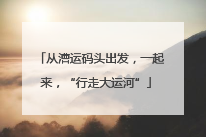 从漕运码头出发，一起来，“行走大运河”