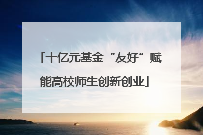 十亿元基金“友好”赋能高校师生创新创业