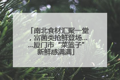 南北食材汇聚一堂，富菌类抢鲜登场……厦门市“菜篮子”新鲜感满满