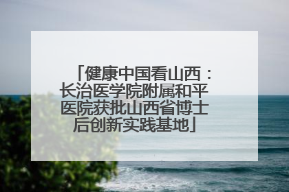 健康中国看山西：长治医学院附属和平医院获批山西省博士后创新实践基地
