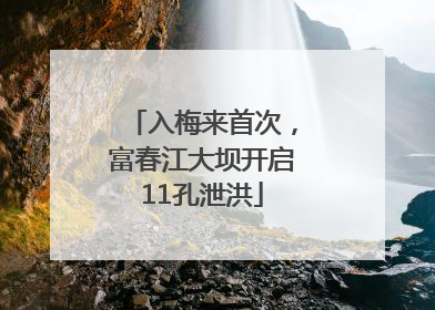 入梅来首次，富春江大坝开启11孔泄洪