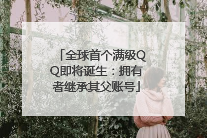 全球首个满级QQ即将诞生：拥有者继承其父账号