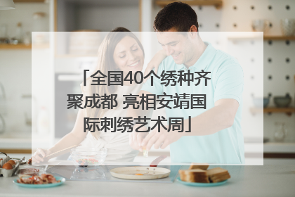 全国40个绣种齐聚成都 亮相安靖国际刺绣艺术周