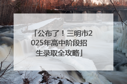 公布了！三明市2025年高中阶段招生录取全攻略