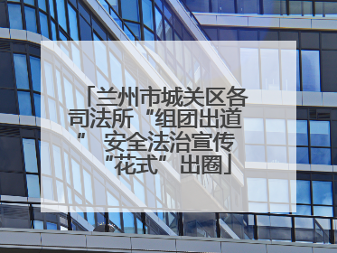 兰州市城关区各司法所“组团出道” 安全法治宣传“花式”出圈