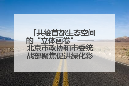 共绘首都生态空间的“立体画卷”——北京市政协和市委统战部聚焦促进绿化彩化美化生态空间建设联合协商议政